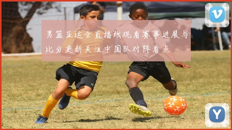 男篮亚运会直播线观看赛事进展与比分更新关注中国队对阵看点