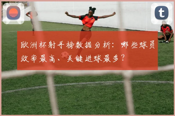 欧洲杯射手榜数据分析：哪些球员效率最高、关键进球最多？