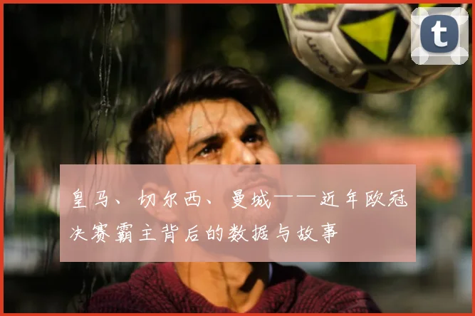 皇马、切尔西、曼城——近年欧冠决赛霸主背后的数据与故事