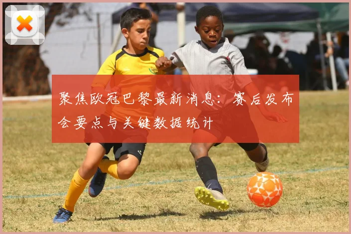 聚焦欧冠巴黎最新消息：赛后发布会要点与关键数据统计