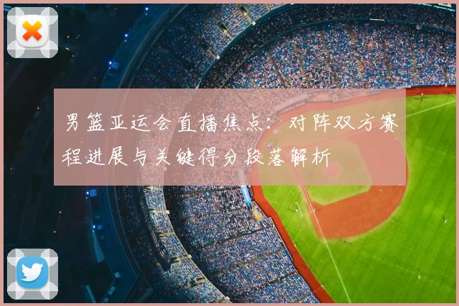男篮亚运会直播焦点：对阵双方赛程进展与关键得分段落解析