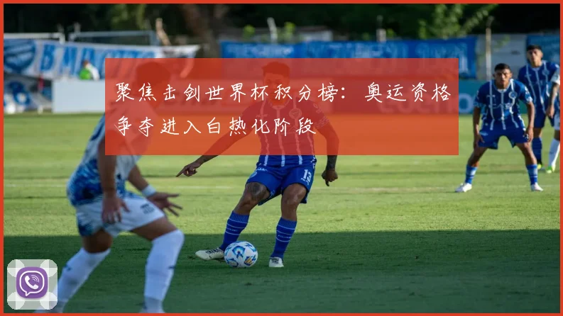 聚焦击剑世界杯积分榜：奥运资格争夺进入白热化阶段