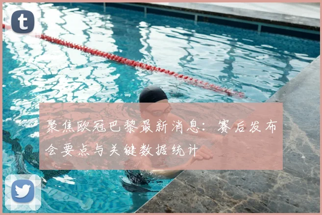 聚焦欧冠巴黎最新消息：赛后发布会要点与关键数据统计